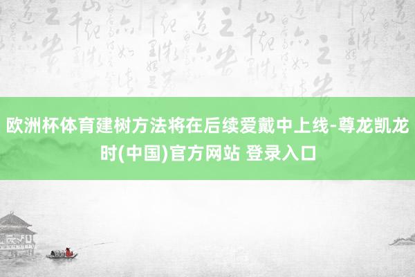 欧洲杯体育建树方法将在后续爱戴中上线-尊龙凯龙时(中国)官方网站 登录入口