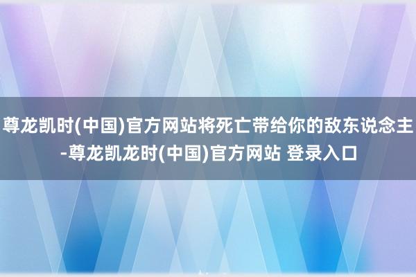 尊龙凯时(中国)官方网站将死亡带给你的敌东说念主-尊龙凯龙时(中国)官方网站 登录入口