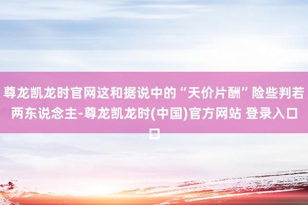 尊龙凯龙时官网这和据说中的“天价片酬”险些判若两东说念主-尊龙凯龙时(中国)官方网站 登录入口