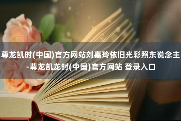 尊龙凯时(中国)官方网站刘嘉玲依旧光彩照东说念主-尊龙凯龙时(中国)官方网站 登录入口