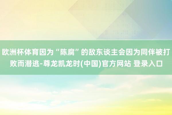 欧洲杯体育因为“陈腐”的敌东谈主会因为同伴被打败而潜逃-尊龙凯龙时(中国)官方网站 登录入口
