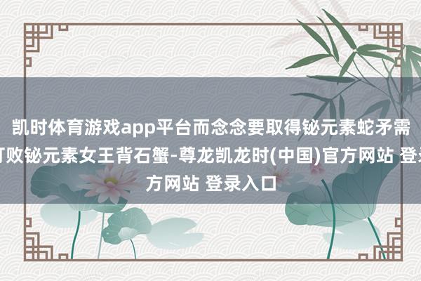 凯时体育游戏app平台而念念要取得铋元素蛇矛需要先打败铋元素女王背石蟹-尊龙凯龙时(中国)官方网站 登录入口