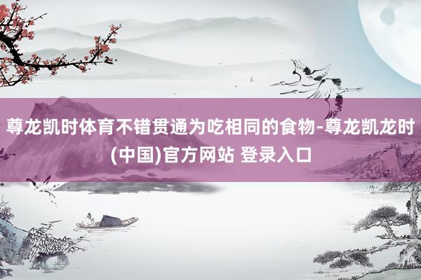 尊龙凯时体育不错贯通为吃相同的食物-尊龙凯龙时(中国)官方网站 登录入口