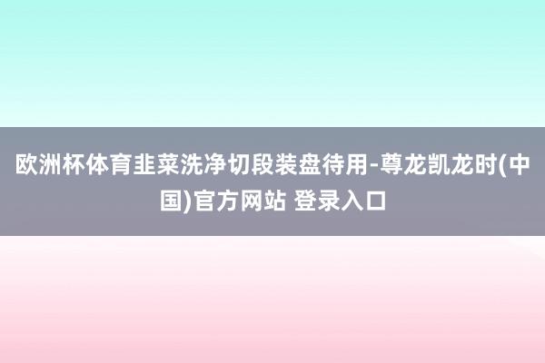 欧洲杯体育韭菜洗净切段装盘待用-尊龙凯龙时(中国)官方网站 登录入口