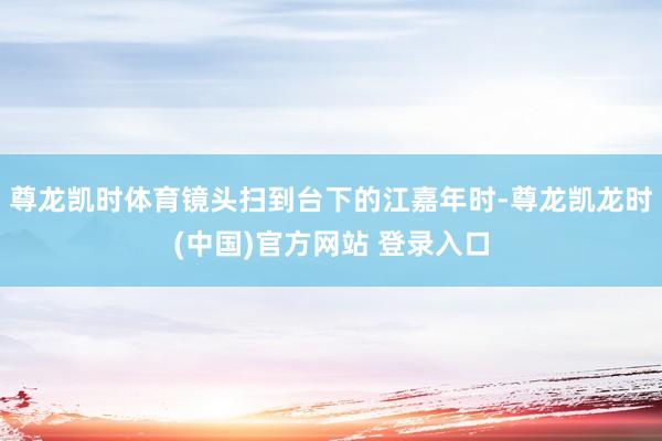 尊龙凯时体育镜头扫到台下的江嘉年时-尊龙凯龙时(中国)官方网站 登录入口