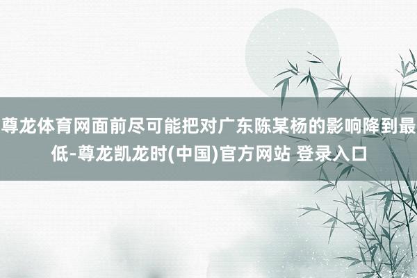 尊龙体育网面前尽可能把对广东陈某杨的影响降到最低-尊龙凯龙时(中国)官方网站 登录入口