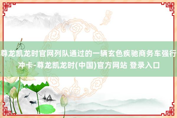 尊龙凯龙时官网列队通过的一辆玄色疾驰商务车强行冲卡-尊龙凯龙时(中国)官方网站 登录入口