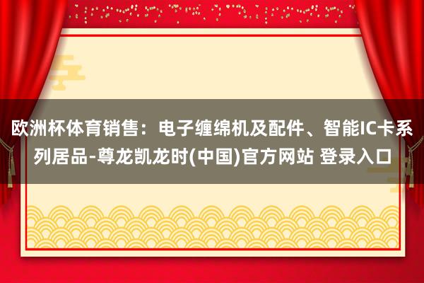 欧洲杯体育销售：电子缠绵机及配件、智能IC卡系列居品-尊龙凯龙时(中国)官方网站 登录入口
