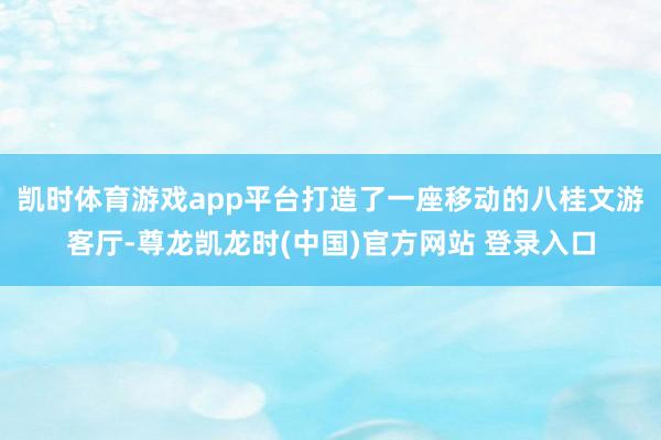 凯时体育游戏app平台打造了一座移动的八桂文游客厅-尊龙凯龙时(中国)官方网站 登录入口