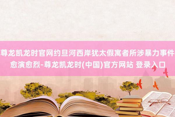 尊龙凯龙时官网约旦河西岸犹太假寓者所涉暴力事件愈演愈烈-尊龙凯龙时(中国)官方网站 登录入口