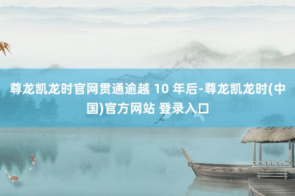 尊龙凯龙时官网贯通逾越 10 年后-尊龙凯龙时(中国)官方网站 登录入口