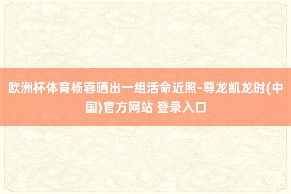 欧洲杯体育杨蓉晒出一组活命近照-尊龙凯龙时(中国)官方网站 登录入口