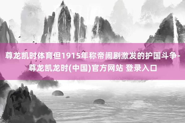 尊龙凯时体育但1915年称帝闹剧激发的护国斗争-尊龙凯龙时(中国)官方网站 登录入口