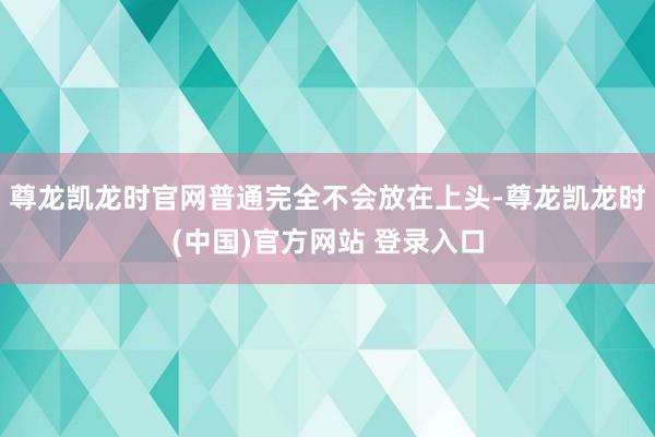 尊龙凯龙时官网普通完全不会放在上头-尊龙凯龙时(中国)官方网站 登录入口