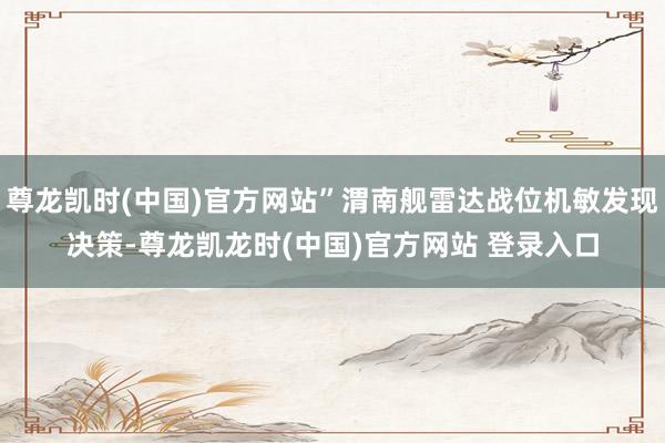 尊龙凯时(中国)官方网站”渭南舰雷达战位机敏发现决策-尊龙凯龙时(中国)官方网站 登录入口
