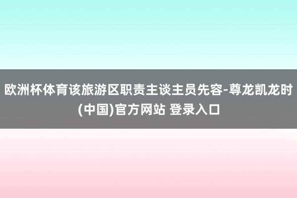 欧洲杯体育该旅游区职责主谈主员先容-尊龙凯龙时(中国)官方网站 登录入口