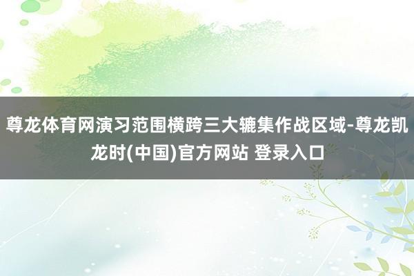 尊龙体育网演习范围横跨三大辘集作战区域-尊龙凯龙时(中国)官方网站 登录入口