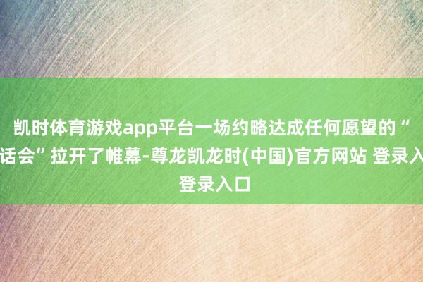 凯时体育游戏app平台一场约略达成任何愿望的“谈话会”拉开了帷幕-尊龙凯龙时(中国)官方网站 登录入口