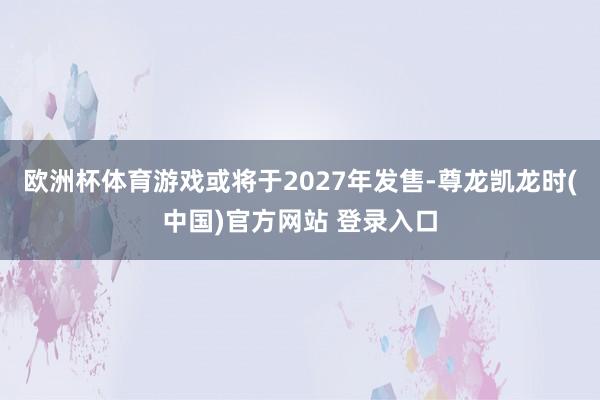 欧洲杯体育游戏或将于2027年发售-尊龙凯龙时(中国)官方网站 登录入口