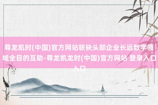 尊龙凯时(中国)官方网站联袂头部企业长远数字领域全目的互助-尊龙凯龙时(中国)官方网站 登录入口