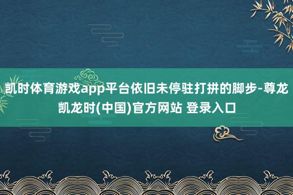 凯时体育游戏app平台依旧未停驻打拼的脚步-尊龙凯龙时(中国)官方网站 登录入口