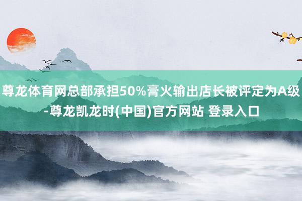 尊龙体育网总部承担50%膏火输出店长被评定为A级-尊龙凯龙时(中国)官方网站 登录入口