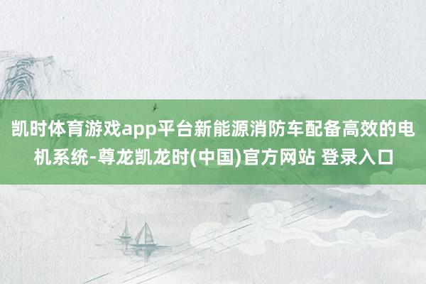 凯时体育游戏app平台新能源消防车配备高效的电机系统-尊龙凯龙时(中国)官方网站 登录入口