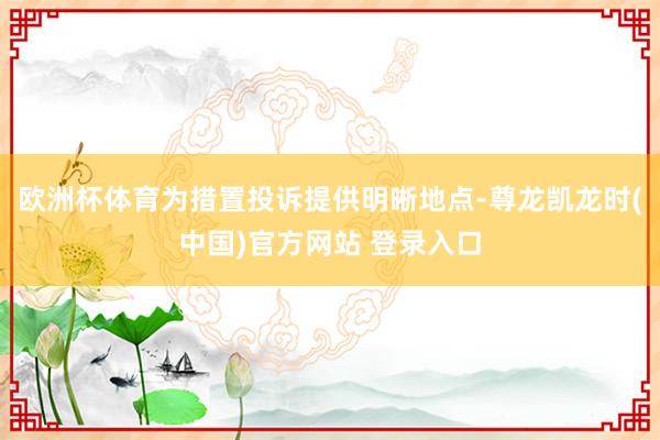 欧洲杯体育为措置投诉提供明晰地点-尊龙凯龙时(中国)官方网站 登录入口