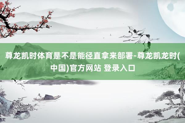 尊龙凯时体育是不是能径直拿来部署-尊龙凯龙时(中国)官方网站 登录入口