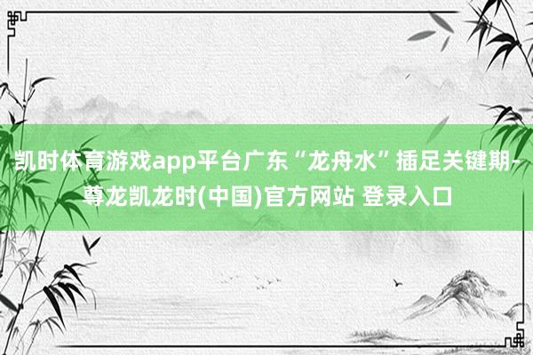 凯时体育游戏app平台广东“龙舟水”插足关键期-尊龙凯龙时(中国)官方网站 登录入口