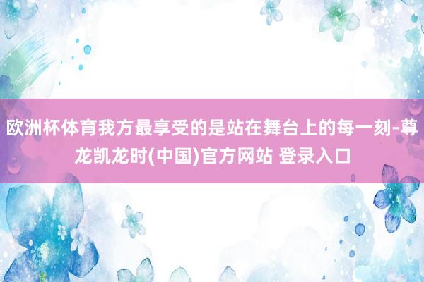 欧洲杯体育我方最享受的是站在舞台上的每一刻-尊龙凯龙时(中国)官方网站 登录入口
