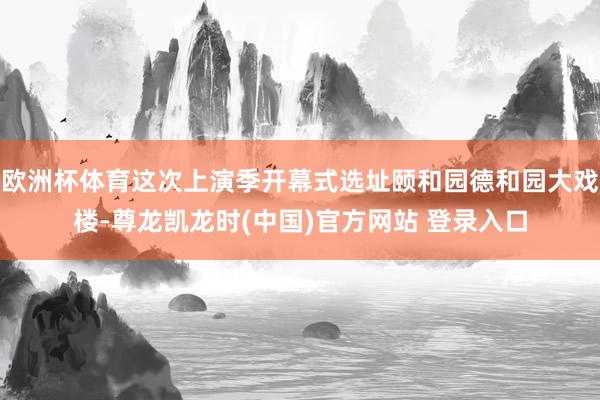欧洲杯体育这次上演季开幕式选址颐和园德和园大戏楼-尊龙凯龙时(中国)官方网站 登录入口