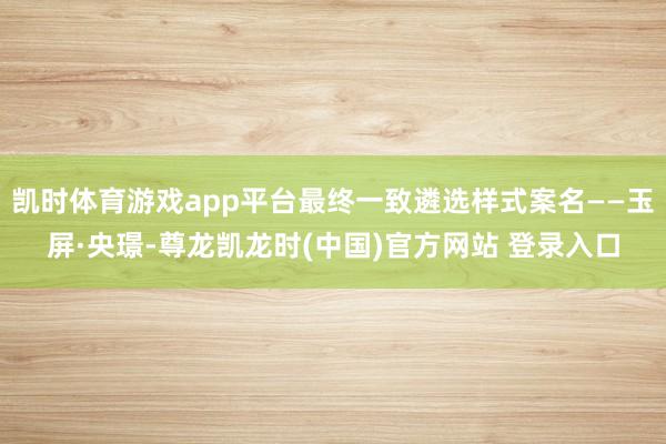 凯时体育游戏app平台最终一致遴选样式案名——玉屏·央璟-尊龙凯龙时(中国)官方网站 登录入口