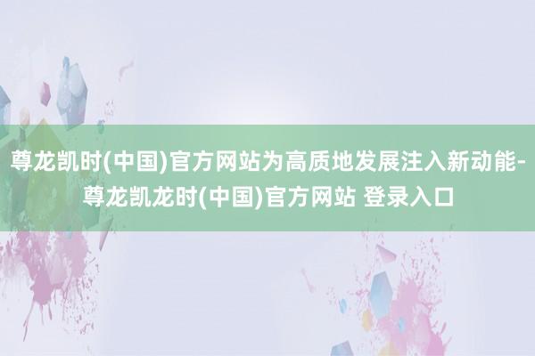 尊龙凯时(中国)官方网站为高质地发展注入新动能-尊龙凯龙时(中国)官方网站 登录入口
