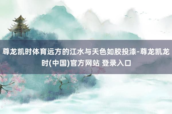 尊龙凯时体育远方的江水与天色如胶投漆-尊龙凯龙时(中国)官方网站 登录入口