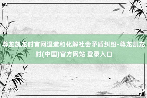 尊龙凯龙时官网退避和化解社会矛盾纠纷-尊龙凯龙时(中国)官方网站 登录入口