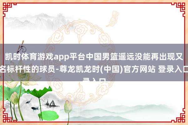 凯时体育游戏app平台中国男篮遥远没能再出现又名标杆性的球员-尊龙凯龙时(中国)官方网站 登录入口