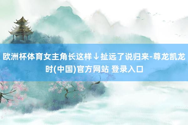 欧洲杯体育女主角长这样↓扯远了说归来-尊龙凯龙时(中国)官方网站 登录入口