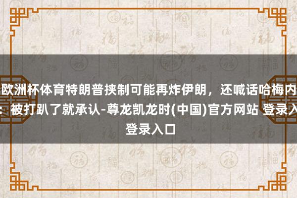 欧洲杯体育特朗普挟制可能再炸伊朗，还喊话哈梅内伊：被打趴了就承认-尊龙凯龙时(中国)官方网站 登录入口
