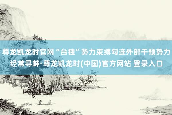 尊龙凯龙时官网“台独”势力束缚勾连外部干预势力经常寻衅-尊龙凯龙时(中国)官方网站 登录入口