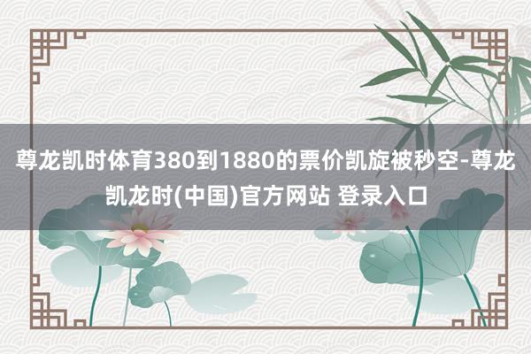 尊龙凯时体育380到1880的票价凯旋被秒空-尊龙凯龙时(中国)官方网站 登录入口