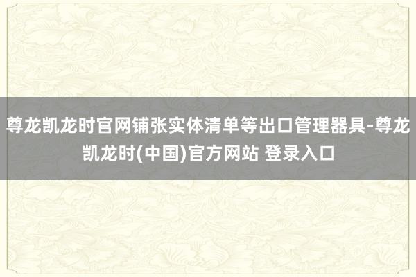 尊龙凯龙时官网铺张实体清单等出口管理器具-尊龙凯龙时(中国)官方网站 登录入口