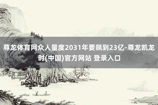 尊龙体育网众人量度2031年要飙到23亿-尊龙凯龙时(中国)官方网站 登录入口
