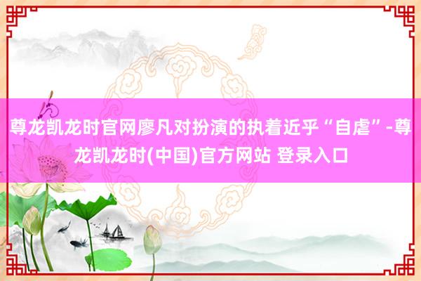 尊龙凯龙时官网廖凡对扮演的执着近乎“自虐”-尊龙凯龙时(中国)官方网站 登录入口