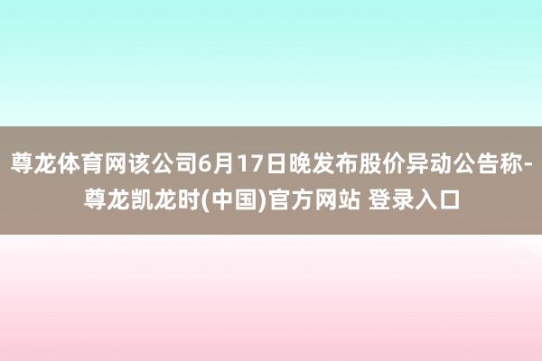 尊龙体育网该公司6月17日晚发布股价异动公告称-尊龙凯龙时(中国)官方网站 登录入口