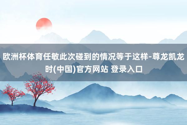 欧洲杯体育任敏此次碰到的情况等于这样-尊龙凯龙时(中国)官方网站 登录入口
