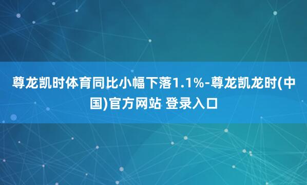 尊龙凯时体育同比小幅下落1.1%-尊龙凯龙时(中国)官方网站 登录入口