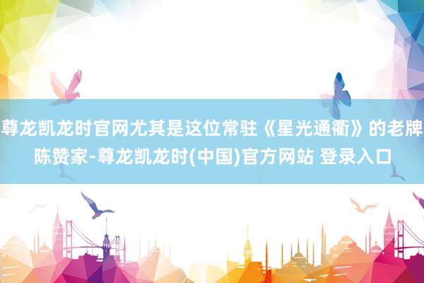 尊龙凯龙时官网尤其是这位常驻《星光通衢》的老牌陈赞家-尊龙凯龙时(中国)官方网站 登录入口