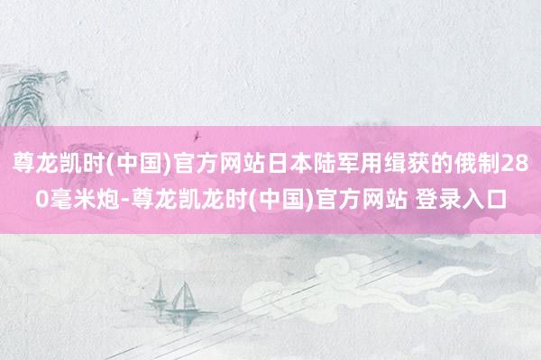 尊龙凯时(中国)官方网站日本陆军用缉获的俄制280毫米炮-尊龙凯龙时(中国)官方网站 登录入口