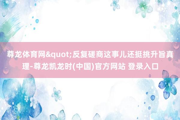 尊龙体育网"反复磋商这事儿还挺挑升旨真理-尊龙凯龙时(中国)官方网站 登录入口